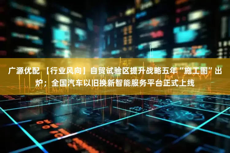 广源优配 【行业风向】自贸试验区提升战略五年“施工图”出炉；全国汽车以旧换新智能服务平台正式上线