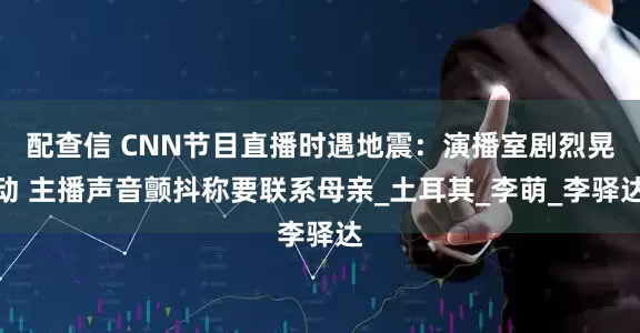 配查信 CNN节目直播时遇地震：演播室剧烈晃动 主播声音颤抖称要联系母亲_土耳其_李萌_李驿达