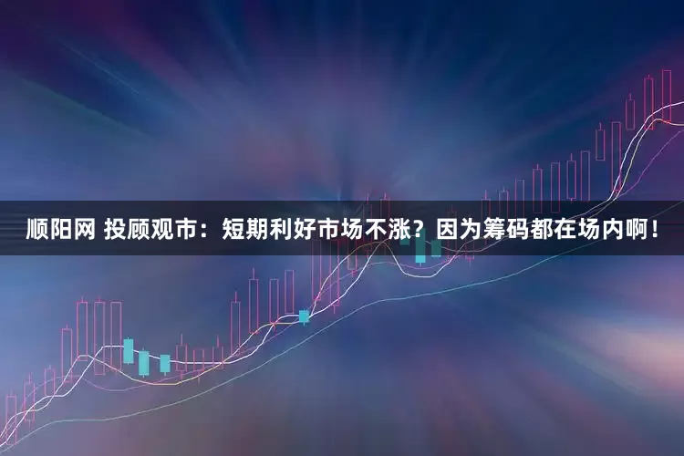 顺阳网 投顾观市：短期利好市场不涨？因为筹码都在场内啊！