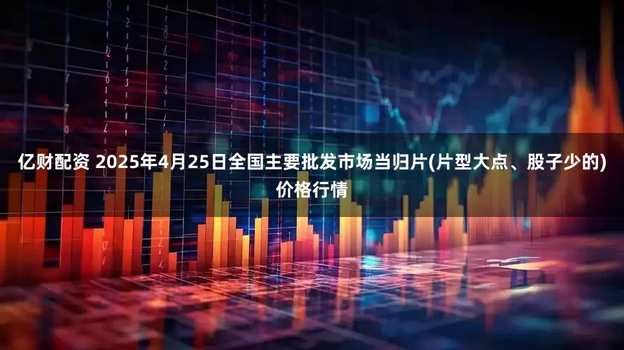亿财配资 2025年4月25日全国主要批发市场当归片(片型大点、股子少的)价格行情