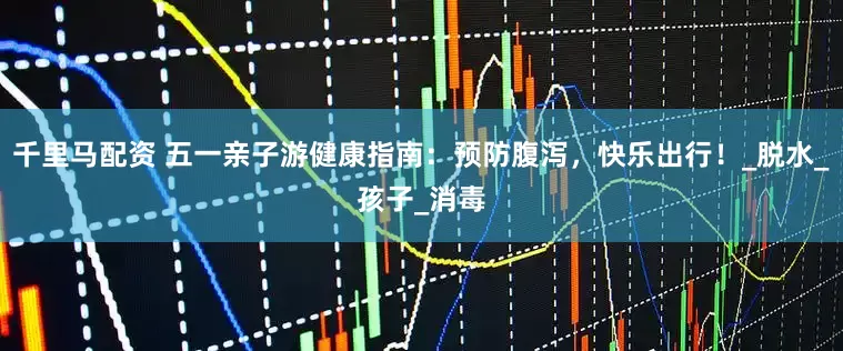 千里马配资 五一亲子游健康指南：预防腹泻，快乐出行！_脱水_孩子_消毒