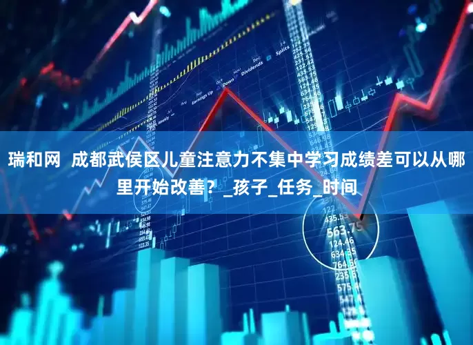 瑞和网  成都武侯区儿童注意力不集中学习成绩差可以从哪里开始改善？_孩子_任务_时间