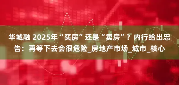 华城融 2025年“买房”还是“卖房”？内行给出忠告：再等下去会很危险_房地产市场_城市_核心