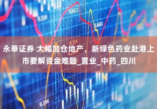 永華证券 大幅加仓地产，新绿色药业赴港上市要解资金难题_置业_中药_四川