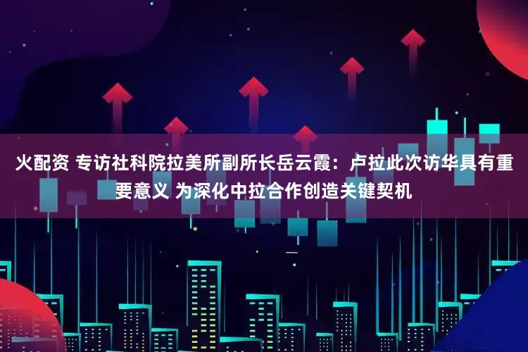 火配资 专访社科院拉美所副所长岳云霞：卢拉此次访华具有重要意义 为深化中拉合作创造关键契机