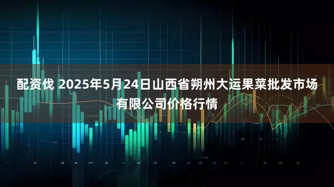 配资伐 2025年5月24日山西省朔州大运果菜批发市场有限公司价格行情