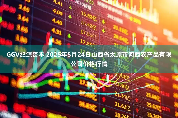 GGV纪源资本 2025年5月24日山西省太原市河西农产品有限公司价格行情