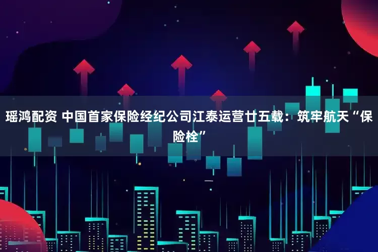 瑶鸿配资 中国首家保险经纪公司江泰运营廿五载：筑牢航天“保险栓”