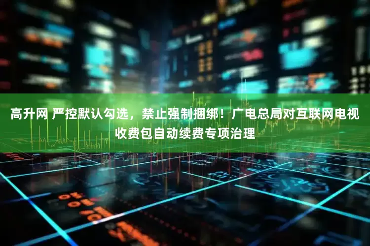 高升网 严控默认勾选，禁止强制捆绑！广电总局对互联网电视收费包自动续费专项治理