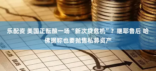 乐配资 美国正酝酿一场“新次贷危机”？继耶鲁后 哈佛据称也要抛售私募资产