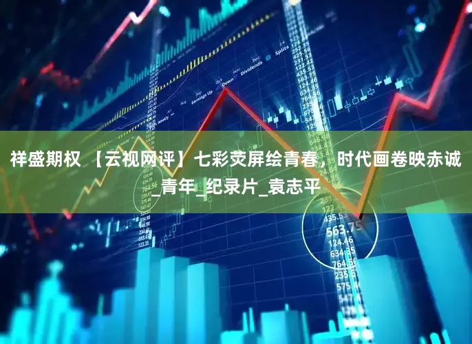 祥盛期权 【云视网评】七彩荧屏绘青春，时代画卷映赤诚_青年_纪录片_袁志平
