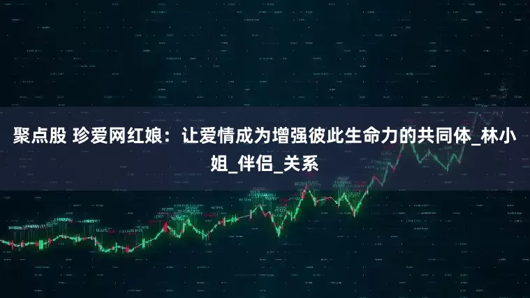 聚点股 珍爱网红娘：让爱情成为增强彼此生命力的共同体_林小姐_伴侣_关系