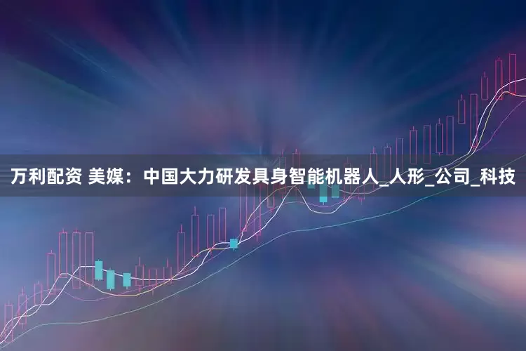 万利配资 美媒：中国大力研发具身智能机器人_人形_公司_科技
