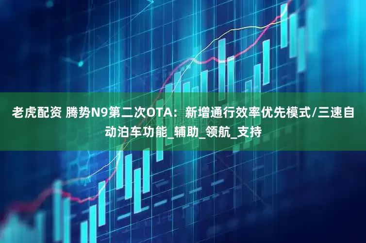 老虎配资 腾势N9第二次OTA：新增通行效率优先模式/三速自动泊车功能_辅助_领航_支持