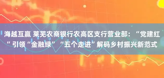 海越互赢 莱芜农商银行农高区支行营业部：“党建红”引领“金融绿” “五个走进”解码乡村振兴新范式