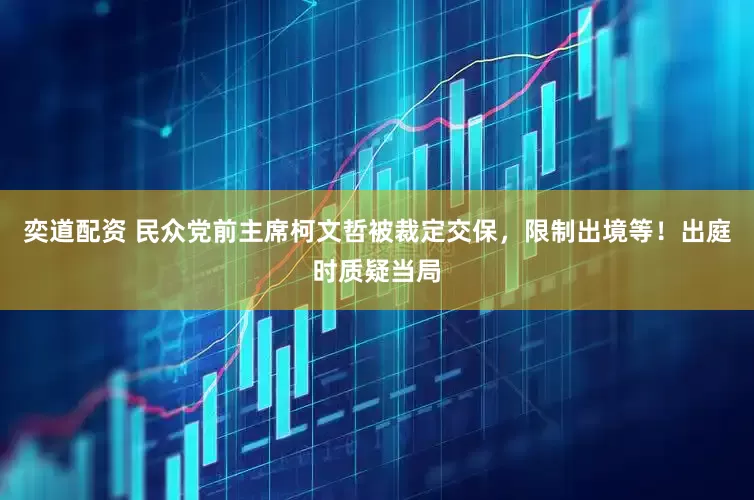 奕道配资 民众党前主席柯文哲被裁定交保，限制出境等！出庭时质疑当局