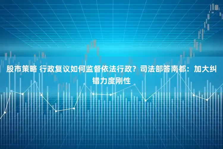 股市策略 行政复议如何监督依法行政？司法部答南都：加大纠错力度刚性