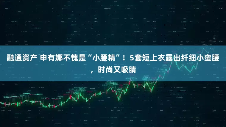 融通资产 申有娜不愧是“小腰精”！5套短上衣露出纤细小蛮腰，时尚又吸睛