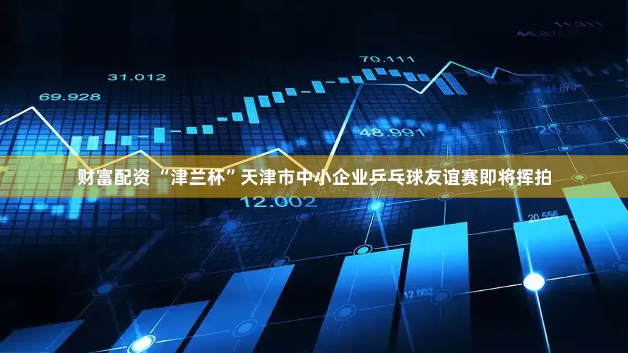 财富配资 “津兰杯”天津市中小企业乒乓球友谊赛即将挥拍