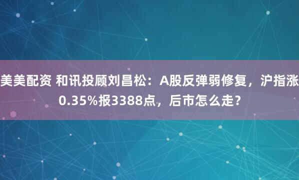 美美配资 和讯投顾刘昌松:A股反弹弱修复,沪指涨0.35%报3388点,后市怎么走?