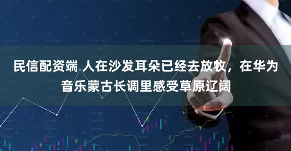 民信配资端 人在沙发耳朵已经去放牧,在华为音乐蒙古长调里感受草原辽阔