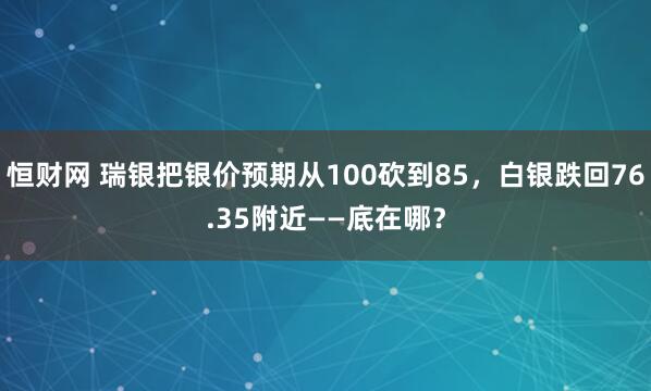 恒财网 瑞银把银价预期从100砍到85，白银跌回76.35附近——底在哪？